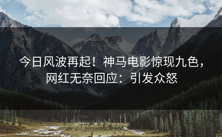 今日风波再起！神马电影惊现九色，网红无奈回应：引发众怒