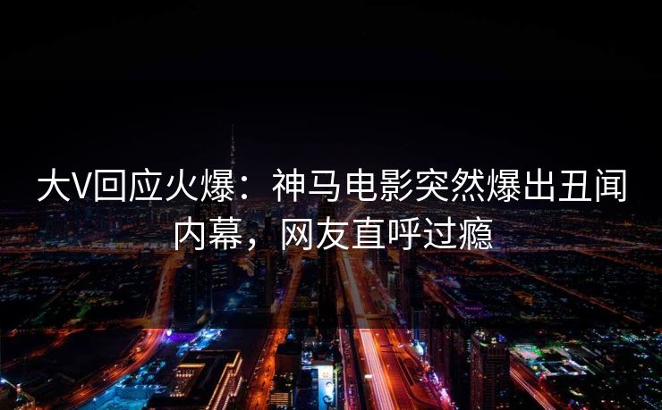 大V回应火爆：神马电影突然爆出丑闻内幕，网友直呼过瘾