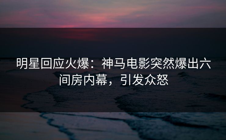 明星回应火爆：神马电影突然爆出六间房内幕，引发众怒