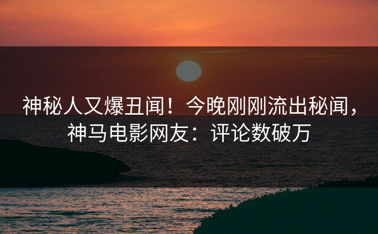 神秘人又爆丑闻！今晚刚刚流出秘闻，神马电影网友：评论数破万
