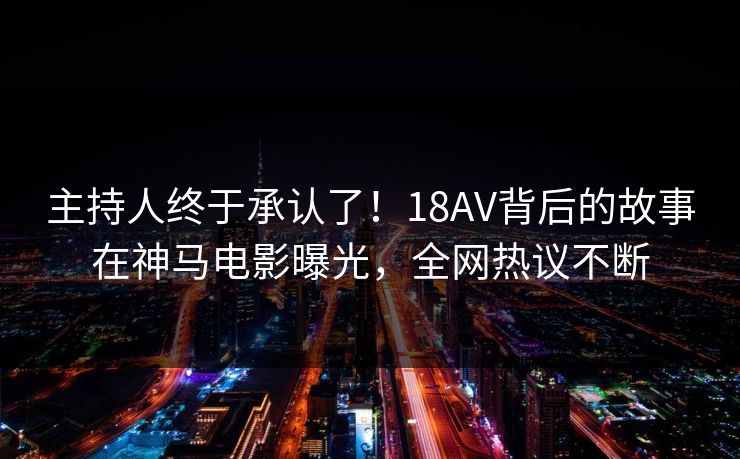 主持人终于承认了！18AV背后的故事在神马电影曝光，全网热议不断