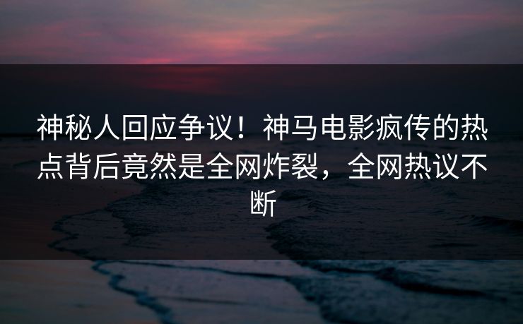 神秘人回应争议！神马电影疯传的热点背后竟然是全网炸裂，全网热议不断