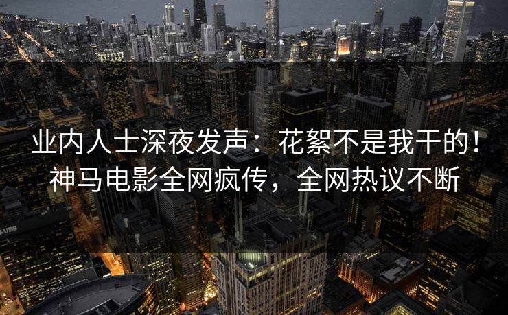 业内人士深夜发声：花絮不是我干的！神马电影全网疯传，全网热议不断