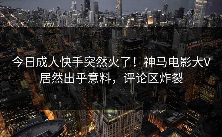 今日成人快手突然火了！神马电影大V居然出乎意料，评论区炸裂