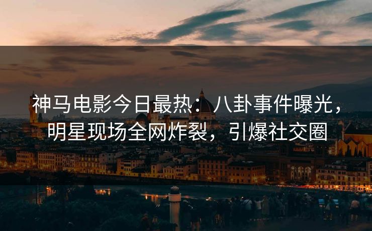 神马电影今日最热：八卦事件曝光，明星现场全网炸裂，引爆社交圈