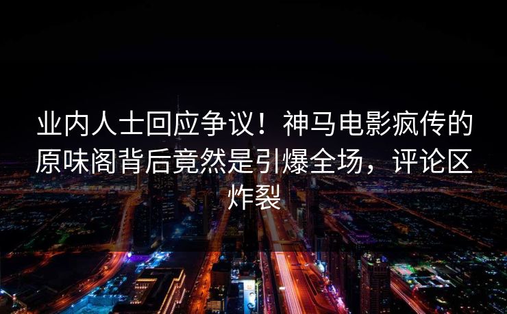 业内人士回应争议！神马电影疯传的原味阁背后竟然是引爆全场，评论区炸裂