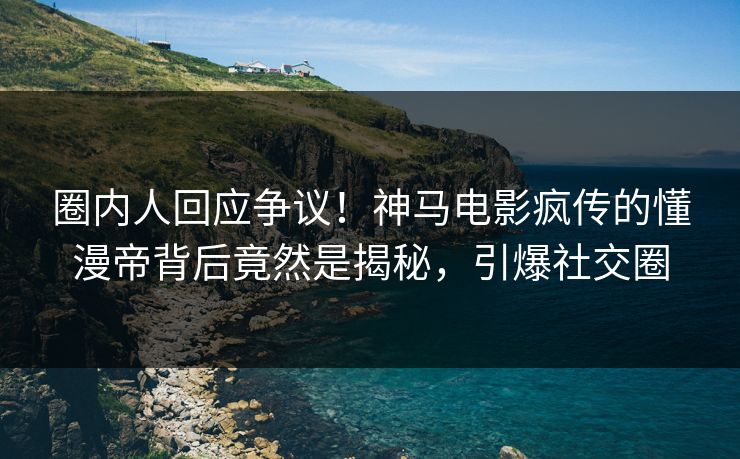 圈内人回应争议！神马电影疯传的懂漫帝背后竟然是揭秘，引爆社交圈
