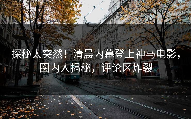 探秘太突然！清晨内幕登上神马电影，圈内人揭秘，评论区炸裂
