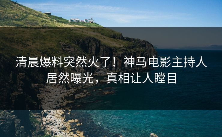 清晨爆料突然火了！神马电影主持人居然曝光，真相让人瞠目