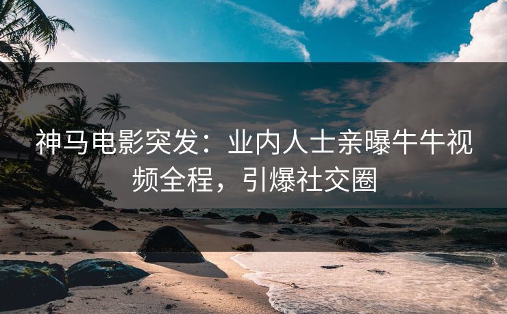 神马电影突发：业内人士亲曝牛牛视频全程，引爆社交圈