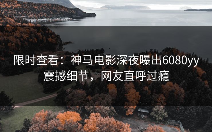 限时查看：神马电影深夜曝出6080yy震撼细节，网友直呼过瘾