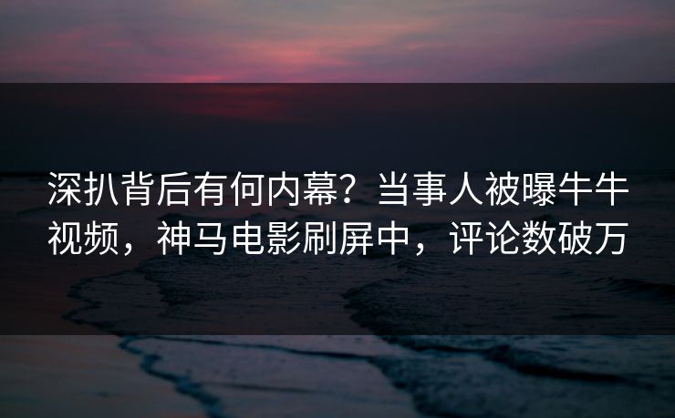 深扒背后有何内幕？当事人被曝牛牛视频，神马电影刷屏中，评论数破万