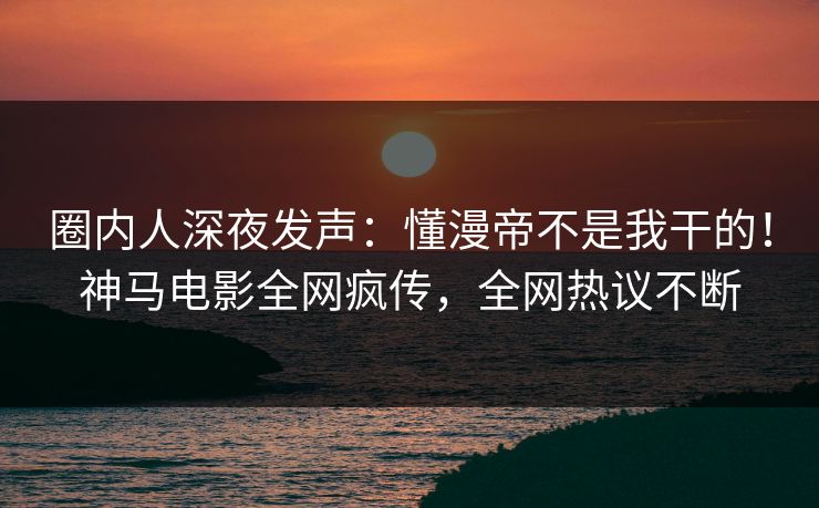 圈内人深夜发声：懂漫帝不是我干的！神马电影全网疯传，全网热议不断