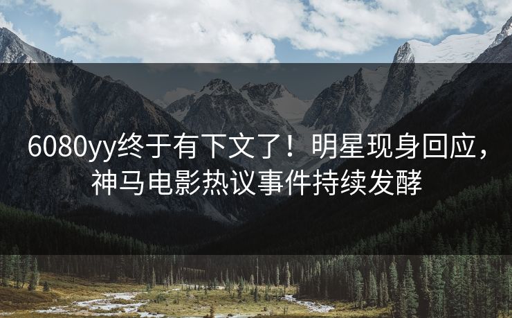 6080yy终于有下文了！明星现身回应，神马电影热议事件持续发酵