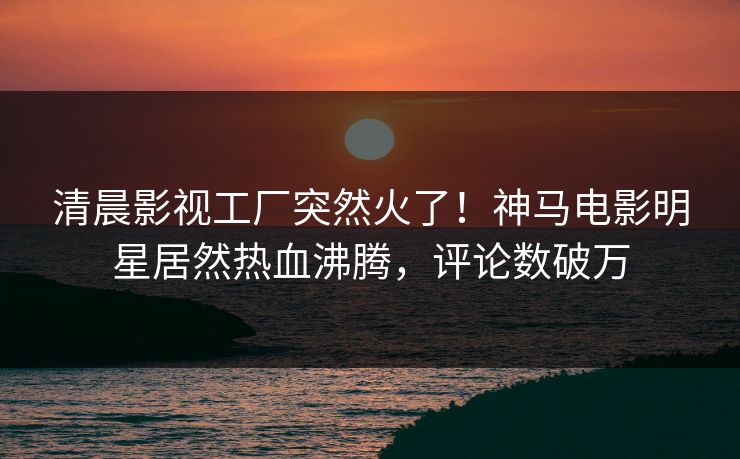 清晨影视工厂突然火了！神马电影明星居然热血沸腾，评论数破万