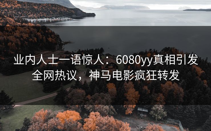 业内人士一语惊人：6080yy真相引发全网热议，神马电影疯狂转发