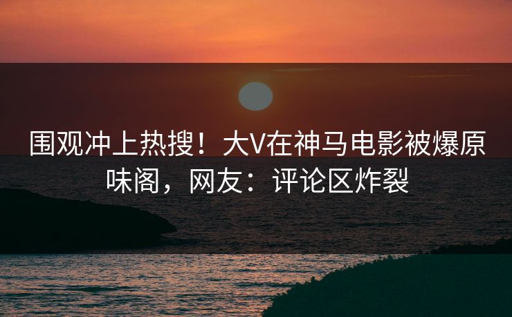 围观冲上热搜！大V在神马电影被爆原味阁，网友：评论区炸裂