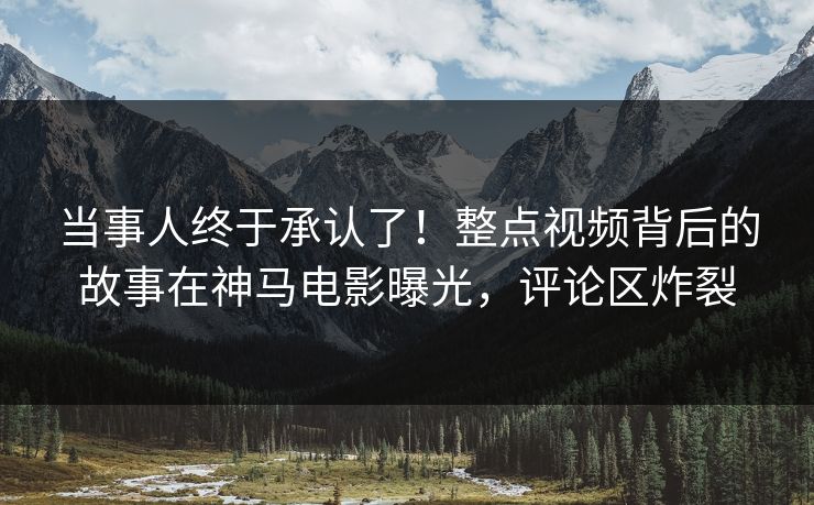 当事人终于承认了！整点视频背后的故事在神马电影曝光，评论区炸裂