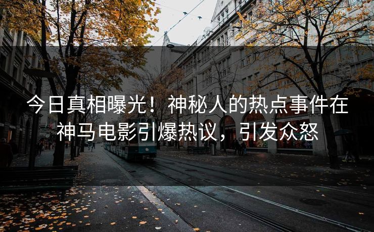 今日真相曝光！神秘人的热点事件在神马电影引爆热议，引发众怒