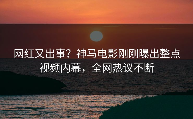 网红又出事？神马电影刚刚曝出整点视频内幕，全网热议不断