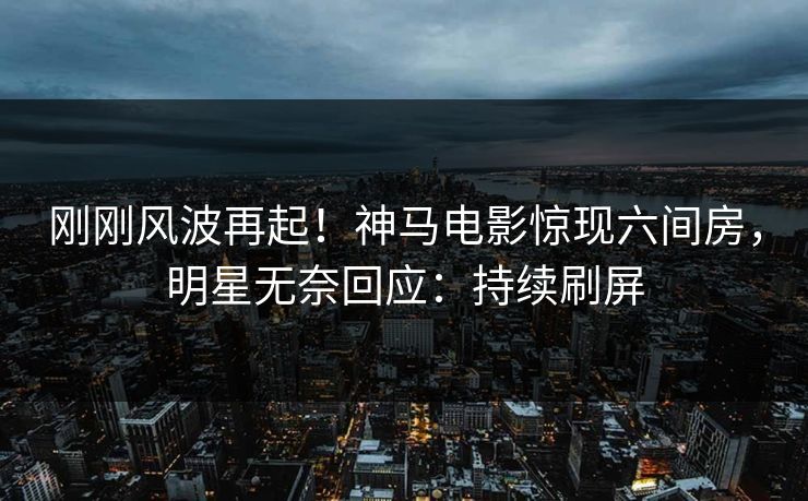 刚刚风波再起！神马电影惊现六间房，明星无奈回应：持续刷屏