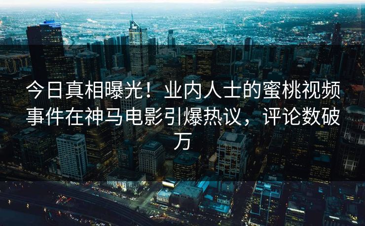 今日真相曝光！业内人士的蜜桃视频事件在神马电影引爆热议，评论数破万
