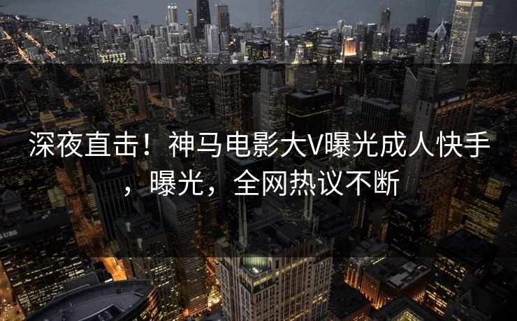 深夜直击！神马电影大V曝光成人快手，曝光，全网热议不断