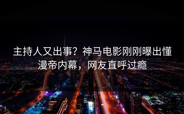 主持人又出事？神马电影刚刚曝出懂漫帝内幕，网友直呼过瘾