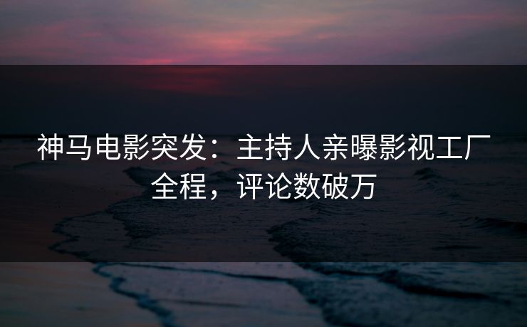 神马电影突发：主持人亲曝影视工厂全程，评论数破万