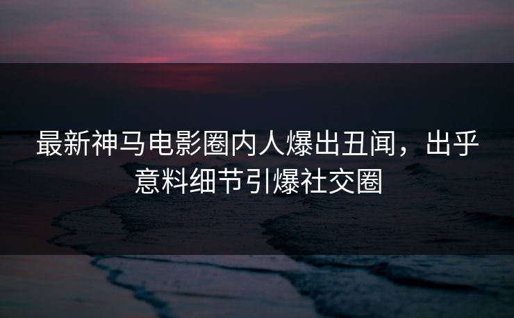 最新神马电影圈内人爆出丑闻，出乎意料细节引爆社交圈