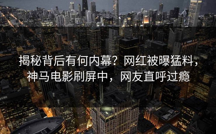 揭秘背后有何内幕？网红被曝猛料，神马电影刷屏中，网友直呼过瘾
