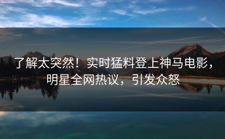 了解太突然！实时猛料登上神马电影，明星全网热议，引发众怒