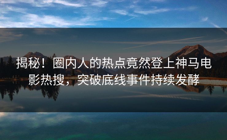 揭秘！圈内人的热点竟然登上神马电影热搜，突破底线事件持续发酵