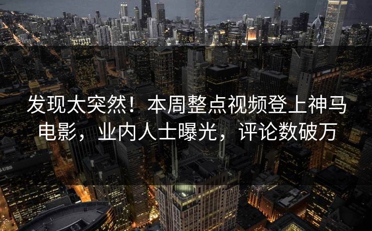 发现太突然！本周整点视频登上神马电影，业内人士曝光，评论数破万