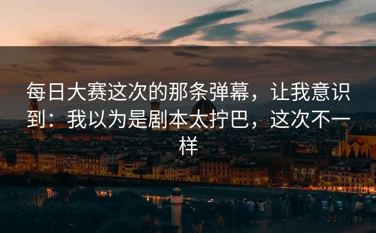 每日大赛这次的那条弹幕，让我意识到：我以为是剧本太拧巴，这次不一样