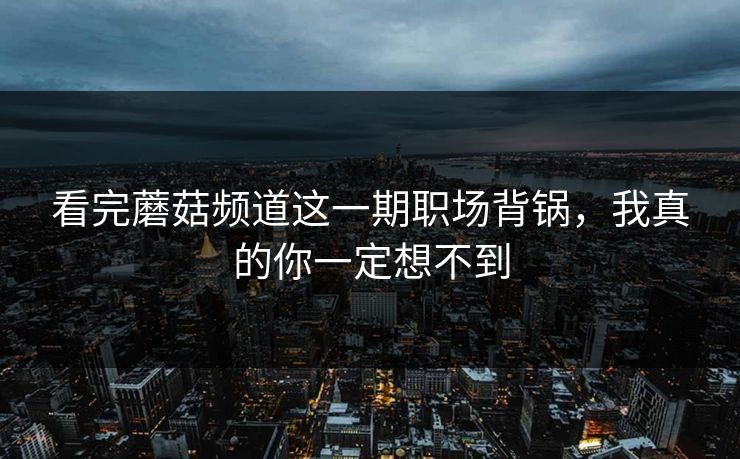 看完蘑菇频道这一期职场背锅，我真的你一定想不到