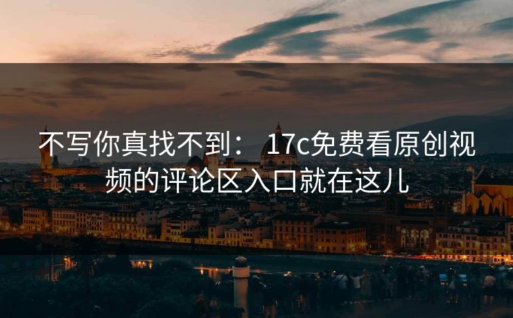 不写你真找不到： 17c免费看原创视频的评论区入口就在这儿