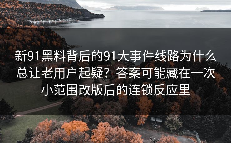 新91黑料背后的91大事件线路为什么总让老用户起疑？答案可能藏在一次小范围改版后的连锁反应里