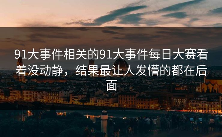 91大事件相关的91大事件每日大赛看着没动静，结果最让人发懵的都在后面