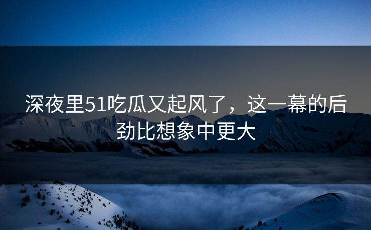 深夜里51吃瓜又起风了，这一幕的后劲比想象中更大