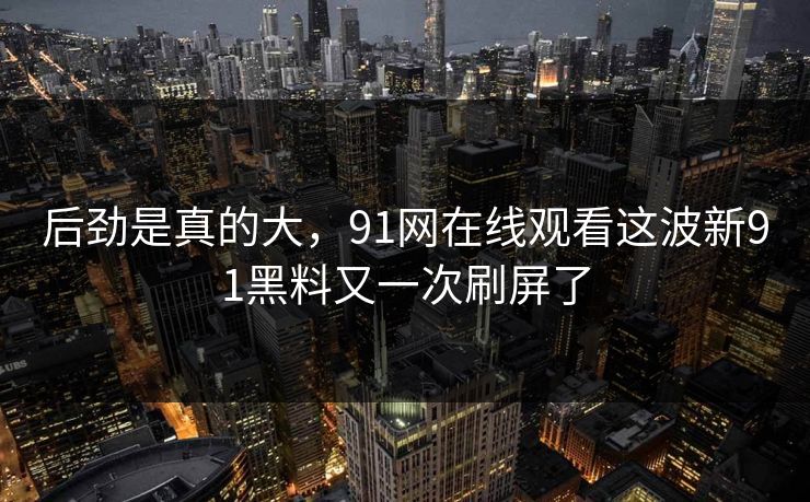 后劲是真的大，91网在线观看这波新91黑料又一次刷屏了