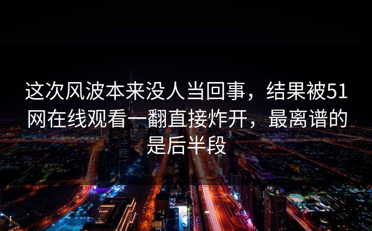 这次风波本来没人当回事，结果被51网在线观看一翻直接炸开，最离谱的是后半段