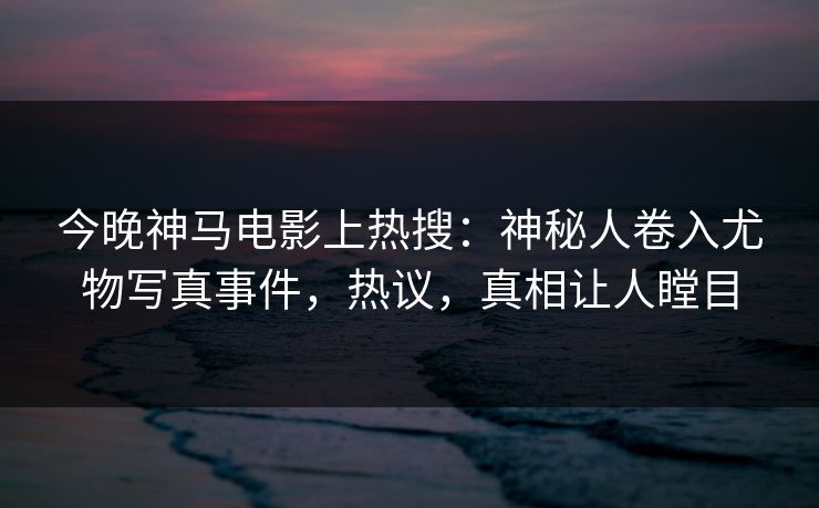 今晚神马电影上热搜：神秘人卷入尤物写真事件，热议，真相让人瞠目