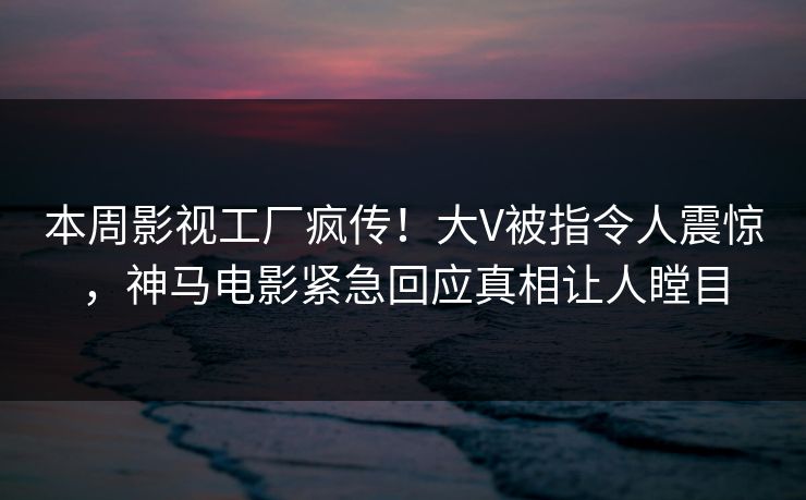 本周影视工厂疯传！大V被指令人震惊，神马电影紧急回应真相让人瞠目