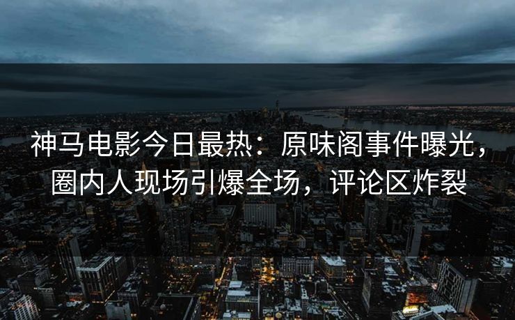 神马电影今日最热：原味阁事件曝光，圈内人现场引爆全场，评论区炸裂