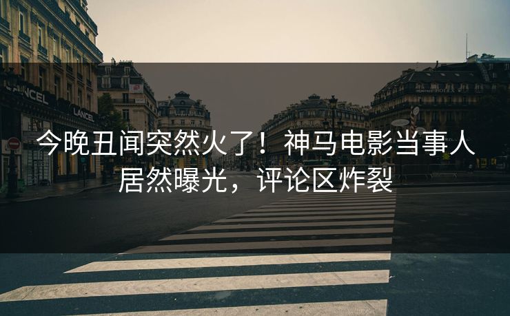 今晚丑闻突然火了！神马电影当事人居然曝光，评论区炸裂