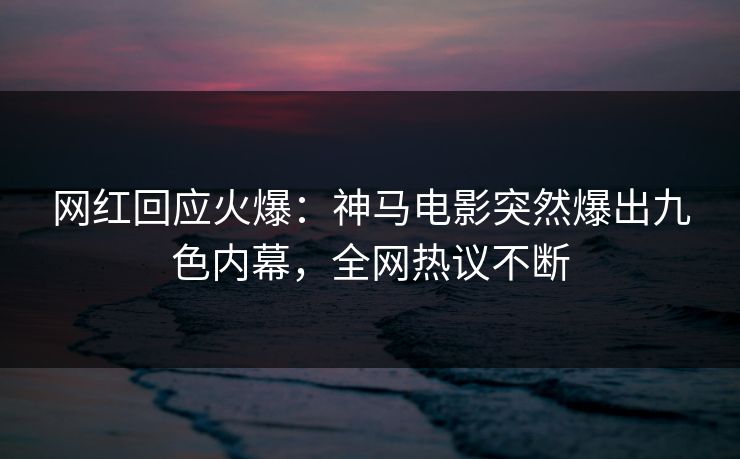 网红回应火爆：神马电影突然爆出九色内幕，全网热议不断