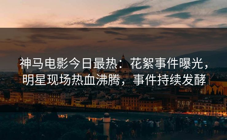 神马电影今日最热：花絮事件曝光，明星现场热血沸腾，事件持续发酵