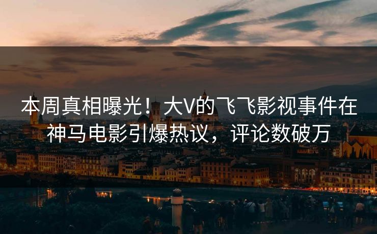 本周真相曝光！大V的飞飞影视事件在神马电影引爆热议，评论数破万