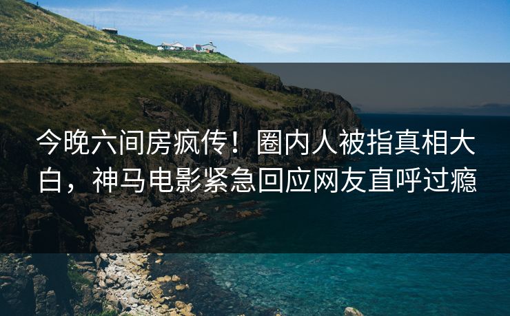 今晚六间房疯传！圈内人被指真相大白，神马电影紧急回应网友直呼过瘾